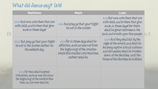 Matthew Mark Luke
24:19 And woe unto them that are
with child, and to them that give
suck in those days!
13:18 And pray ye that your flight
be not in the winter.
21:23 But woe unto them that are
with child, and to them that give
suck, in those days! for there
shall be great distress in the
land, and wrath upon this people.
24:20 But pray ye that your flight
be not in the winter, neither on
the sabbath day:
13:19 For in those days shall be
affliction, such as was not from
the beginning of the creation
which God created unto this time,
neither shall be.
21:24 And they shall fall by the
edge of the sword, and shall be
led away captive into all nations:
and Jerusalem shall be trodden
down of the Gentiles, until the
times of the Gentiles be fulfilled.
24:21 For then shall be great
tribulation, such as was not since
the beginning of the world to this
time, no, nor ever shall be.
 