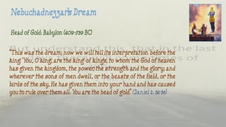 Head of Gold: Babylon (609-539 BC)
“This was the dream; now we will tell its interpretation before the
king. ‘You, O king, are the king of kings, to whom the God of heaven
has given the kingdom, the power, the strength and the glory; and
wherever the sons of men dwell, or the beasts of the field, or the
birds of the sky, He has given them into your hand and has caused
you to rule over them all. You are the head of gold.” (Daniel 2: 36-38)
 