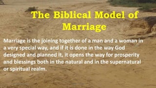 The Biblical Model of
Marriage
Marriage is the joining together of a man and a woman in
a very special way, and if it is done in the way God
designed and planned it, it opens the way for prosperity
and blessings both in the natural and in the supernatural
or spiritual realm.
Friday, May 22, 2020 1Kigume Karuri
 