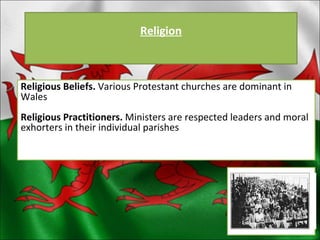 Religion Religious Beliefs.  Various Protestant churches are dominant in Wales Religious Practitioners.  Ministers are respected leaders and moral exhorters in their individual parishes 