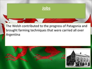 Jobs The Welsh contributed to the progress of Patagonia and brought farming techniques that were carried all over Argentina 