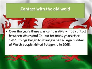 Over the years there was comparatively little contact between Wales and Chubut for many years after 1914. Things began to change when a large number of Welsh people visited Patagonia in 1965. Contact with the old wold 