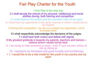 Fair Play Charter for the Youth
1.Fair Play is the only way
2.I shall devote the utmost of my physical, intellectual and moral
abilities during, both training and competition
3.I shall observe the written and the unwritten rules of my sport
4.I shall treat my opponents in the same manner in which I would like to
be treated
5.During the competition, my aim is to defeat my opponents, not to
humiliate them
6.I shall respectfully acknowledge the decisions of the judges.
7.I shall bear both victory and defeat with dignity
8.My greatest gratitude is towards my parents, teachers and trainers –
without whom I would not be here
9. I am ready to help someone in need - even if I put my own victory at
risk by doing so
10. I represent my homeland with great humility and humbleness
+ 1. I would like to be a role model for the youth in my country and my
sport
 