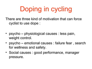 Doping in cycling
There are three kind of motivation that can force
cyclist to use dope :
• psycho – physiological causes : less pain,
weight control.
• psycho – emotional causes : failure fear , search
for wellness and safety.
• Social causes : good performance, manager
pressure.
 