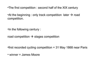 •The first competition : second half of the XIX century
•At the beginning : only track competition later  road
competition.
•In the following century :
road competition  stages competition
•first recorded cycling competition = 31 May 1868 near Paris
• winner = James Moore
 