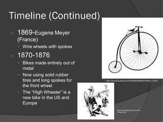 Timeline (Continued)
o 1869-Eugene Meyer
(France)
• Wire wheels with spokes
o 1870-1876
• Bikes made entirely out of
metal
• Now using solid rubber
tires and long spokes for
the front wheel
• The “High Wheeler” is a
new bike in the US and
Europe
http://bicycling.about.com/od/thebikelife/ss/History_4.htm
http://www.pedalinghistory.com/P
Hhistory.html
 