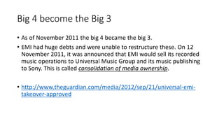 Big 4 become the Big 3
• As of November 2011 the big 4 became the big 3.
• EMI had huge debts and were unable to restructure these. On 12
November 2011, it was announced that EMI would sell its recorded
music operations to Universal Music Group and its music publishing
to Sony. This is called consolidation of media ownership.
• http://www.theguardian.com/media/2012/sep/21/universal-emi-
takeover-approved
 