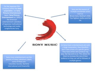 For the Japanese film
company within the Sony
corporation, see Sony
Pictures Entertainment
Japan. Sony Pictures
Entertainment Inc. (SPE) is
the American
entertainment subsidiary
of Japanese multinational
technology and media
conglomerate Sony.
Sony are the owners of
multiple worldwide artists
such as:
Bruno mars, Destiny’s child,
Foo Fighters, ke$ha and Kid
ink.
Sony music entertainment are the
parents of many subsiduary labels,
some of these are:
Columbia records, Startime
international and Dreamville.
As Sony music entertainment are such
a large corporation, they therefore
don’t have artists of a specific genre.
They have artists who produce rap,
pop, hip-hop and so on. This allows for
them to increase the size of their
audience as they can sell to followes of
multiple genres.
 