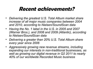 Recent achievements? Delivering the greatest U.S. Total Album market share increase of all major music companies between 2004 and 2010, according to Nielsen/SoundScan data Having the No. 1 label in the U.S. in 2005 and 2007 (Warner Bros.), and 2008 and 2009 (Atlantic), according to Nielsen/SoundScan data  Delivering a greater than 20% U.S. Total Album share every year since 2006 Aggressively growing new revenue streams, including expanding our interests in non-traditional businesses, as well as growing our digital revenue in Q2 2011 to nearly 40% of our worldwide Recorded Music business 