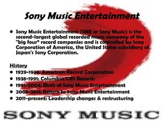 Sony Music Entertainment Sony Music Entertainment   (SME or Sony Music)  is the second-largest global recorded music company of the "big four“ record companies and is controlled by Sony Corporation of America, the United States subsidiary of Japan's Sony Corporation.  History   1929-1938: American Record Corporation 1938-1991: Columbia/CBS Records 1991-2004: Birth of Sony Music Entertainment 2008-2011: Return to Sony Music Entertainment 2011-present: Leadership changes & restructuring 