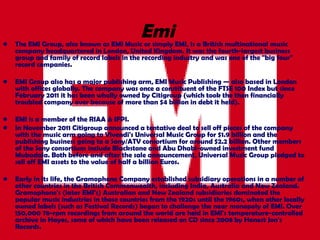 Emi   The  EMI Group , also known as  EMI Music  or simply  EMI , is a British multinational music company headquartered in London, United Kingdom. It was the  fourth-largest  business group and family of record labels in the recording industry and was one of the  "big four" record companies .  EMI Group also has a major publishing arm, EMI Music Publishing — also based in London with offices globally. The company was once a constituent of the FTSE 100 Index but since February 2011 it has been wholly owned by Citigroup (which took the then financially troubled company over because of more than $4 billion in debt it held). EMI is a member of the RIAA & IFPI. In November 2011 Citigroup announced a tentative deal to sell off pieces of the company with the music arm going to Vivendi's Universal Music Group for $1.9 billion and the publishing business going to a Sony/ATV consortium for around $2.2 billion. Other members of the Sony consortium include Blackstone and Abu Dhabi-owned investment fund Mubadala. Both before and after the sale announcement, Universal Music Group pledged to sell off EMI assets to the value of half a billion Euros. Early in its life, the Gramophone Company established subsidiary operations in a number of other countries in the British Commonwealth, including India, Australia and New Zealand. Gramophone's (later EMI's) Australian and New Zealand subsidiaries dominated the popular music industries in those countries from the 1920s until the 1960s, when other locally owned labels (such as Festival Records) began to challenge the near monopoly of EMI. Over 150,000 78-rpm recordings from around the world are held in EMI's temperature-controlled archive in Hayes, some of which have been released on CD since 2008 by Honest Jon's Records. 