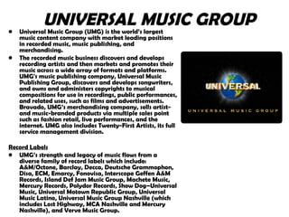UNIVERSAL MUSIC GROUP Universal Music Group (UMG) is the world’s largest music content company with market leading positions in recorded music, music publishing, and merchandising. The recorded music business discovers and develops recording artists and then markets and promotes their music across a wide array of formats and platforms. UMG's music publishing company, Universal Music Publishing Group, discovers and develops songwriters, and owns and administers copyrights to musical compositions for use in recordings, public performances, and related uses, such as films and advertisements. Bravado, UMG’s merchandising company, sells artist- and music-branded products via multiple sales point such as fashion retail, live performances, and the internet. UMG also includes Twenty-First Artists, its full service management division. Record Labels   UMG’s strength and legacy of music flows from a diverse family of record labels which include: A&M/Octone, Barclay, Decca, Deutsche Grammophon, Disa, ECM, Emarcy, Fonovisa, Interscope Geffen A&M Records, Island Def Jam Music Group, Machete Music, Mercury Records, Polydor Records, Show Dog–Universal Music, Universal Motown Republic Group, Universal Music Latino, Universal Music Group Nashville (which includes Lost Highway, MCA Nashville and Mercury Nashville), and Verve Music Group. 