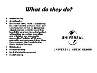 What do they do? Merchandising Artist Services  Involved in VEVO which is the leading innovative online premium music and entertainment service for consumers, advertisers and content owners that blends the very best in musical content with cutting-edge video technology and a thriving user community powered by YouTube. VEVO was created in partnership with Sony Music Entertainment (SME) and the Abu Dhabi Media Company.  Distribution  Music Publishing  Music Catalog Management  Music Catalog  