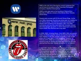 WMG is the only one of the big four record companies that cannot trace its ancestry to either Columbia Phonograph Company or Berliner Gramophone.  WMG's roots date back to the founding of Warner Bros. Records in 1958 as a division of the Warner Bros. Pictures. Warner Bros. Despite early success with Dr Dre and Snoop Dogg,   by the mid-1990s Interscope Records was being seen as a liability for the Warner group. Time Warner's board and investors had already been bruised by the damaging 1992 "Cop Killer" controversy and now they were faced with renewed criticism about the gangsta rap genre, in which Interscope's associate imprint Death Row Records was a key label. In 2008, WMG, Universal Music, Sony BMG, EMI, and several Indies (via Merlin) together with the Orchard licensed their full back catalogs to the new concept of Spotify in order to fight piracy with a legal way of music streaming.  However, in February 2010, WMG announced that it would no longer be licensing music for Spotify and other free streaming services, claiming that they were "clearly not positive for the industry".  In April 1971, thanks mainly to the influence of Ahmet Ertegun, the Warner group announced a major coup with its acquisition of the worldwide rights to The Rolling Stones' new label Rolling Stones Records, following the expiration of the band's contract with Decca Records and the acrimonious end to their business relationship with controversial former manager Allen Klein.  