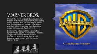 WARNER BROS.One of the most respected and successful
motion picture and television studios in the
world, Warner Bros. Studios began when
the brothers Warner (Albert, Sam, Harry
and Jack L.) incorporated their fledgling
movie company on April 4, 1923.
In 1927, the release of the world’s first
synchronized-sound feature film, The Jazz
Singer, set a character and tone of
innovation and influence that would
become synonymous with the name
Warner Bros.
 