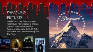 In relation to my horror project,
Paramount has released a chain of
popular horror films such as:
Paranormal Activity 1,2,3,4,5 & 6,
Friday the 13th, The Haunting and
The Ring.
PARAMOUNT
PICTURES
 