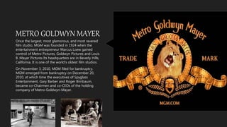 METRO GOLDWYN MAYER
Once the largest, most glamorous, and most revered
film studio, MGM was founded in 1924 when the
entertainment entrepreneur Marcus Loew gained
control of Metro Pictures, Goldwyn Pictures and Louis
B. Mayer Pictures Its headquarters are in Beverly Hills,
California. It is one of the world's oldest film studios.
On November 3, 2010, MGM filed for bankruptcy.
MGM emerged from bankruptcy on December 20,
2010, at which time the executives of Spyglass
Entertainment, Gary Barber and Roger Birnbaum,
became co-Chairmen and co-CEOs of the holding
company of Metro-Goldwyn-Mayer.
 