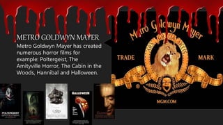 Metro Goldwyn Mayer has created
numerous horror films for
example: Poltergeist, The
Amityville Horror, The Cabin in the
Woods, Hannibal and Halloween.
METRO GOLDWYN MAYER
 