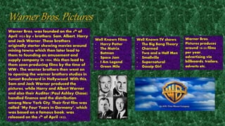 Warner Bros. was founded on the 4th of 
April 1923 by 4 brothers: Sam, Albert, Harry 
and Jack Warner. These brothers 
originally starter showing movies around 
mining towns which then later lead to 
them to founding an amusement and 
supply company in 1904, this then lead to 
them soon producing films by the time of 
WW1. The warner brothers then went on 
to opening the warner brothers studios in 
Sunset Boulevard in Hollywood. With this, 
Sam and Jack Warner produced the 
pictures, while Harry and Albert Warner 
and also their Auditor (Paul Ashley Chase) 
handled finance and the distribution 
among New York City. Their first film was 
called ‘My Four Years in Germany’, which 
was based on a famous book, was 
released on the 4th of April 1923. 
Warner Bros. 
Pictures produces 
around 18-22 films 
per year, 
advertising via 
billboards, trailers, 
adverts etc. 
Well Known Films: 
- Harry Potter 
- The Matrix 
- Batman 
- Space Jam 
- I Am Legend 
- Green Mile 
Well Known TV shows: 
- The Big Bang Theory 
- Charmed 
- Two and a Half Men 
- Smallville 
- Supernatural 
- Gossip Girl 
 