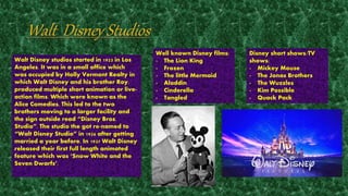 Walt Disney studios started in 1923 in Los 
Angeles. It was in a small office which 
was occupied by Holly Vermont Realty in 
which Walt Disney and his brother Roy, 
produced multiple short animation or live-action 
films. Which were known as the 
Alice Comedies. This led to the two 
brothers moving to a larger facility and 
the sign outside read “Disney Bros. 
Studio”. The studio the got re-named to 
“Walt Disney Studio” in 1926 after getting 
married a year before. In 1937 Walt Disney 
released their first full length animated 
feature which was ‘Snow White and the 
Seven Dwarfs’. 
Well known Disney films: 
- The Lion King 
- Frozen 
- The little Mermaid 
- Aladdin 
- Cinderella 
- Tangled 
Disney short shows/TV 
shows: 
- Mickey Mouse 
- The Jonas Brothers 
- The Wuzzles 
- Kim Possible 
- Quack Pack 
 