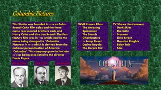 Columbia Pictures 
This Studio was founded in 1918 as Cohn- 
Brandt-Cohn Film sales and the three 
name represented brothers Jack and 
Harry Cohn and also Joe Brandt. The first 
feature film was in 1922 which lead to the 
name being changed to `Columbia 
Pictures1 in 1924 which is derived from the 
national personification of America 
‘Columbia’. This company grew in the late 
20`s as being associated to the director 
Frank Capra. 
Harry Cohn Jack Cohn Joe Brandt 
Well Known Films: 
- The Amazing 
Spiderman 
- The Smurfs 
- Ghostbusters 
- 21 Jump Street 
- Casino Royale 
- The Karate Kid 
TV Shows (less known): 
- Dark Skies 
- The Critic 
- Starman 
- Lime Street 
- Houston Knights 
- Baby Talk 
- Sibs 
 