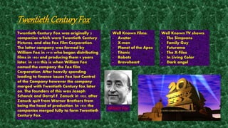 Twentieth Century Fox 
Twentieth Century Fox was originally 2 
companies which were Twentieth Century 
Pictures, and also Fox Film Corporation. 
The latter company was formed by 
William Fox in 1915 who began distributing 
films in 1904 and producing them 9 years 
later, in 1915 this is when William Fox 
named the company the Fox film 
Corporation. After heavily spending 
leading to finance issues Fox lost Control 
of the Company however the company 
merged with Twentieth Century fox later 
on. The founders of this was Joseph 
Schenck and Darryl F. Zanuck in 1933, after 
Zanuck quit from Warner Brothers from 
being the head of production. In 1935 the 
companies merged fully to form Twentieth 
Century Fox. 
Well Known Films: 
- Avatar 
- X-men 
- Planet of the Apes 
- Titanic 
- Robots 
- Braveheart 
Well Known TV shows: 
- The Simpsons 
- Family Guy 
- Futurama 
- The X-Files 
- In Living Color 
- Dark angel 
William Fox 
