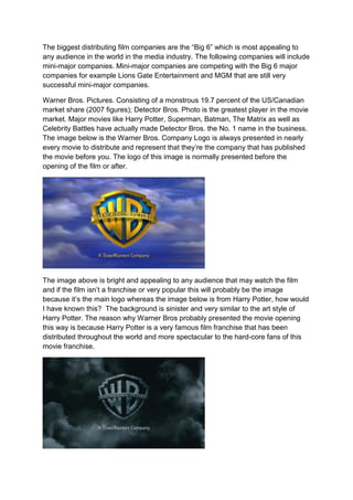 The biggest distributing film companies are the “Big 6” which is most appealing to
any audience in the world in the media industry. The following companies will include
mini-major companies. Mini-major companies are competing with the Big 6 major
companies for example Lions Gate Entertainment and MGM that are still very
successful mini-major companies.
Warner Bros. Pictures. Consisting of a monstrous 19.7 percent of the US/Canadian
market share (2007 figures); Detector Bros. Photo is the greatest player in the movie
market. Major movies like Harry Potter, Superman, Batman, The Matrix as well as
Celebrity Battles have actually made Detector Bros. the No. 1 name in the business.
The image below is the Warner Bros. Company Logo is always presented in nearly
every movie to distribute and represent that they’re the company that has published
the movie before you. The logo of this image is normally presented before the
opening of the film or after.
The image above is bright and appealing to any audience that may watch the film
and if the film isn’t a franchise or very popular this will probably be the image
because it’s the main logo whereas the image below is from Harry Potter, how would
I have known this? The background is sinister and very similar to the art style of
Harry Potter. The reason why Warner Bros probably presented the movie opening
this way is because Harry Potter is a very famous film franchise that has been
distributed throughout the world and more spectacular to the hard-core fans of this
movie franchise.
 