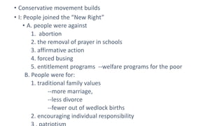 • Conservative movement builds
• I: People joined the “New Right”
• A. people were against
1. abortion
2. the removal of prayer in schools
3. affirmative action
4. forced busing
5. entitlement programs --welfare programs for the poor
B. People were for:
1. traditional family values
--more marriage,
--less divorce
--fewer out of wedlock births
2. encouraging individual responsibility
 
