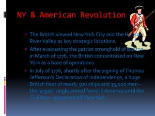 NY & American Revolution

  The British viewed New York City and the Hudson
   River Valley as key strategic locations.
  After evacuating the patriot stronghold of Boston
   in March of 1776, the British concentrated on New
   York as a base of operations.
  In July of 1776, shortly after the signing of Thomas
   Jefferson's Declaration of Independence, a huge
   British fleet of nearly 500 ships and 35,000 men--
   the largest single armed force in America until the
   Civil War--appeared off New York.
 