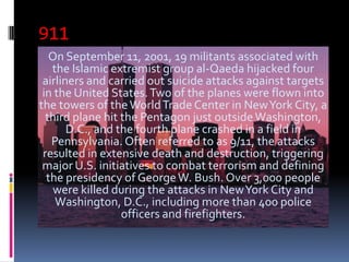 911
   On September 11, 2001, 19 militants associated with
   the Islamic extremist group al-Qaeda hijacked four
 airliners and carried out suicide attacks against targets
 in the United States. Two of the planes were flown into
the towers of the World Trade Center in New York City, a
  third plane hit the Pentagon just outside Washington,
       D.C., and the fourth plane crashed in a field in
   Pennsylvania. Often referred to as 9/11, the attacks
 resulted in extensive death and destruction, triggering
 major U.S. initiatives to combat terrorism and defining
  the presidency of George W. Bush. Over 3,000 people
    were killed during the attacks in New York City and
    Washington, D.C., including more than 400 police
                  officers and firefighters.
 