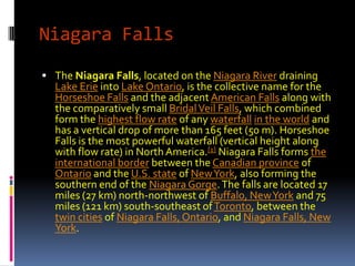 Niagara Falls
 The Niagara Falls, located on the Niagara River draining
  Lake Erie into Lake Ontario, is the collective name for the
  Horseshoe Falls and the adjacent American Falls along with
  the comparatively small Bridal Veil Falls, which combined
  form the highest flow rate of any waterfall in the world and
  has a vertical drop of more than 165 feet (50 m). Horseshoe
  Falls is the most powerful waterfall (vertical height along
  with flow rate) in North America.[1] Niagara Falls forms the
  international border between the Canadian province of
  Ontario and the U.S. state of New York, also forming the
  southern end of the Niagara Gorge. The falls are located 17
  miles (27 km) north-northwest of Buffalo, New York and 75
  miles (121 km) south-southeast of Toronto, between the
  twin cities of Niagara Falls, Ontario, and Niagara Falls, New
  York.
 