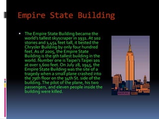 Empire State Building
 The Empire State Building became the
  world’s tallest skyscraper in 1931. At 102
  stories and 1,454 feet tall, it bested the
  Chrysler Building by only four hundred
  feet. As of 2005, the Empire State
  Building is the 9th tallest building in the
  world. Number one is Taipei’s Taipei 101
  at over 1,600 feet. On July 28, 1945, the
  Empire State Building was the site of a
  tragedy when a small plane crashed into
  the 79th floor on the 34th St. side of the
  building. The pilot of the plane, his two
  passengers, and eleven people inside the
  building were killed.
 