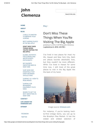 6/18/2018 Don’t Miss These Things When You’Re Visiting The Big Apple - John Clemenza
https://sites.google.com/site/johnclemenzany/blog/dont-miss-these-things-when-youre-visiting-the-big-apple 1/3
John
Clemenza
HOME
ABOUT
BLOG
3 SKILLS TO MASTER
TO IMPROVE YOUR
SURFING
BEST SURFING PLACES
IN THE BIG APPLE
DON’T MISS THESE
THINGS WHEN
YOU’RE VISITING THE
BIG APPLE
GLOBAL HOTSPOTS
FOR SURFERS AND
WATER SPORTS
ENTHUSIASTS
MY FAVORITE
SMOOTHIE BARS IN
NEW YORK
SURF GEAR AND
ESSENTIALS THAT
EVERY BEGINNER
SHOULD HAVE
SURFING 101: HOW TO
READ WAVES
SURFING FOR
BEGINNERS:
EQUIPMENT YOU’D
NEED
WHERE TO GET THE
BEST SMOOTHIES IN
NEW YORK
CONTACT
LIFE UNDER THE
HAWAIIAN SUN
SITEMAP
FACEBOOK
TWITTER
Blog >
Don’t Miss These
Things When You’Re
Visiting The Big Apple
posted Jun 6, 2018, 4:34 PM by John Clemenza  
[ updated Jun 6, 2018, 4:35 PM ]
I’ve lived in two places for most my
life, Hawaii and New York City. Both
are places tourists absolutely love,
but they couldn’t be more different.
While I’ve lived in Hawaii for some
time now, I still most of the great
places to visit in the Big Apple like
the back of my hand.
Image source: timeout.com
For instance, if you’re looking hard-
to-find vintage items, you can go to
the Brooklyn Flea Market. It has the
widest and wildest selection of
Search this site
 