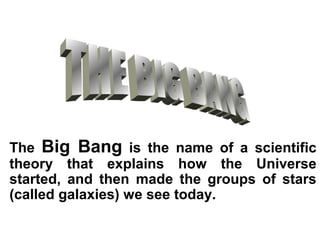 The Big Bang is the name of a scientific
theory that explains how the Universe
started, and then made the groups of stars
(called galaxies) we see today.
 