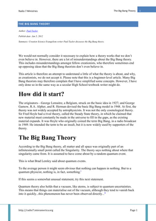 Radio 7 Ministries
http://radio7.interamerica.org Page 1
1The Big Bang Theory
THE BIG BANG THEORY
Author: Paul Taylor
Publish date: Jan 5, 2012
Summary: Creation Science Evangelism writer Paul Taylor discusses the Big Bang theory.
We would not normally consider it necessary to explain how a theory works that we don’t
even believe in. However, there are a lot of misunderstandings about the Big Bang theory.
This includes misunderstandings amongst fellow creationists, who therefore sometimes end
up opposing ideas that the Big Bang theorists don’t even believe in.
This article is therefore an attempt to understand a little of what the theory is about, and why,
as creationists, we do not accept it. Please note that this is a beginner-level article. Many Big
Bang theorists may therefore complain that I have simplified some concepts. However, I have
only done so in the same way as a secular High School textbook writer might do.
How did it start?
The originators—George Lemaitre, a Belgium, struck on the basic idea in 1927; and George
Gamow, R.A. Alpher, and R. Herman devised the basic Big Bang model in 1948. At first, the
theory was not widely accepted by astrophysicists. It was not the only cosmological theory.
Sir Fred Hoyle had a rival theory, called the Steady State theory, in which he claimed that
new material must constantly be made in the universe to fill in the gaps, as the existing
material expands. It was Hoyle who originally coined the term Big Bang, in a radio broadcast
in 1949. He intended the term to be an insult, but it is now widely used by supporters of the
theory.
The Big Bang Theory
According to the Big Bang theory, all matter and all space was originally part of an
infinitesimally small point called the Singularity. The theory says nothing about where that
singularity came from. It is assumed to have come about by a random quantum event.
This is what Brad Lemley said about quantum events.
To the average person it might seem obvious that nothing can happen in nothing. But to a
quantum physicist, nothing is, in fact, something.i
If this seems a somewhat unusual statement, try this next statement.
Quantum theory also holds that a vacuum, like atoms, is subject to quantum uncertainties.
This means that things can materialise out of the vacuum, although they tend to vanish back
into it quickly...this phenomenon has never been observed directly...ii
 