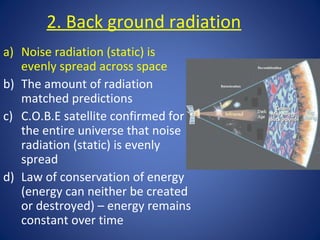 2. Back ground radiation
a) Noise radiation (static) is
evenly spread across space
b) The amount of radiation
matched predictions
c) C.O.B.E satellite confirmed for
the entire universe that noise
radiation (static) is evenly
spread
d) Law of conservation of energy
(energy can neither be created
or destroyed) – energy remains
constant over time
 