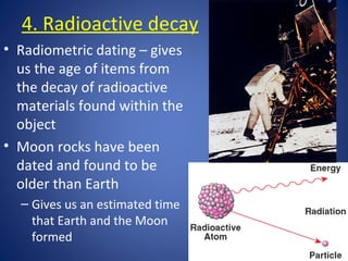 4. Radioactive decay
• Radiometric dating – gives
us the age of items from
the decay of radioactive
materials found within the
object
• Moon rocks have been
dated and found to be
older than Earth
– Gives us an estimated time
that Earth and the Moon
formed
 