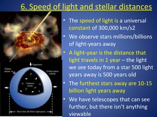 6. Speed of light and stellar distances
• The speed of light is a universal
constant of 300,000 km/s2
• We observe stars millions/billions
of light-years away
• A light-year is the distance that
light travels in 1 year – the light
we see today from a star 500 light
years away is 500 years old
• The furthest stars away are 10-15
billion light years away
• We have telescopes that can see
further, but there isn’t anything
viewable
 