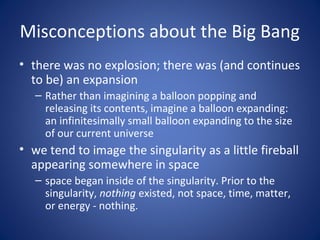 Misconceptions about the Big Bang
• there was no explosion; there was (and continues
to be) an expansion
– Rather than imagining a balloon popping and
releasing its contents, imagine a balloon expanding:
an infinitesimally small balloon expanding to the size
of our current universe
• we tend to image the singularity as a little fireball
appearing somewhere in space
– space began inside of the singularity. Prior to the
singularity, nothing existed, not space, time, matter,
or energy - nothing.
 