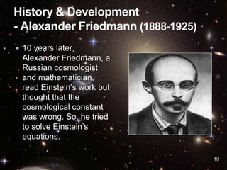 10
 10 years later,
Alexander Friedmann, a
Russian cosmologist
and mathematician,
read Einstein’s work but
thought that the
cosmological constant
was wrong. So, he tried
to solve Einstein’s
equations.
 