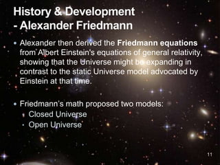  Alexander then derived the Friedmann equations
from Albert Einstein's equations of general relativity,
showing that the Universe might be expanding in
contrast to the static Universe model advocated by
Einstein at that time.
 Friedmann’s math proposed two models:
• Closed Universe
• Open Universe
11
 