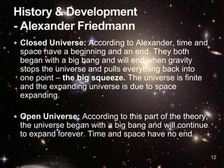  Closed Universe: According to Alexander, time and
space have a beginning and an end. They both
began with a big bang and will end when gravity
stops the universe and pulls everything back into
one point – the big squeeze. The universe is finite
and the expanding universe is due to space
expanding.
 Open Universe: According to this part of the theory,
the universe began with a big bang and will continue
to expand forever. Time and space have no end.
12
 