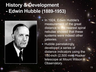 13
 In 1924, Edwin Hubble's
measurement of the great
distance to the nearest spiral
nebulae showed that these
systems were indeed other
galaxies.
 Hubble painstakingly
developed a series of
distance indicators using the
100-inch (2,500 mm) Hooker
telescope at Mount Wilson
Observatory.
 