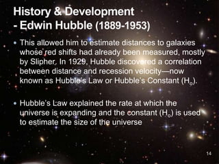  This allowed him to estimate distances to galaxies
whose red shifts had already been measured, mostly
by Slipher. In 1929, Hubble discovered a correlation
between distance and recession velocity—now
known as Hubble’s Law or Hubble’s Constant (Ho).
 Hubble’s Law explained the rate at which the
universe is expanding and the constant (Ho) is used
to estimate the size of the universe
14
 