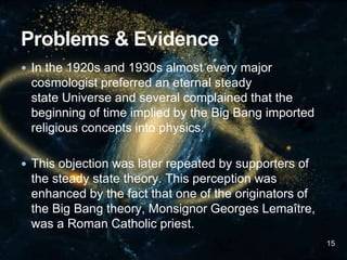 In the 1920s and 1930s almost every major
cosmologist preferred an eternal steady
state Universe and several complained that the
beginning of time implied by the Big Bang imported
religious concepts into physics.
 This objection was later repeated by supporters of
the steady state theory. This perception was
enhanced by the fact that one of the originators of
the Big Bang theory, Monsignor Georges Lemaître,
was a Roman Catholic priest.
15
 