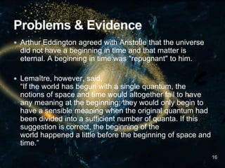  Arthur Eddington agreed with Aristotle that the universe
did not have a beginning in time and that matter is
eternal. A beginning in time was "repugnant" to him.
 Lemaître, however, said,
“If the world has begun with a single quantum, the
notions of space and time would altogether fail to have
any meaning at the beginning; they would only begin to
have a sensible meaning when the original quantum had
been divided into a sufficient number of quanta. If this
suggestion is correct, the beginning of the
world happened a little before the beginning of space and
time.”
16
 
