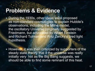  During the 1930s, other ideas were proposed
as non-standard cosmologies to explain Hubble's
observations, including the Milne model,
the oscillatory Universe (originally suggested by
Friedmann, but advocated by Albert Einstein
and Richard Tolman)and Fritz Zwicky's tired light
hypothesis.
 However, it was then criticized by supporters of the
steady state theory that if the universe was really
initially very hot as the Big Bang suggests, we
should be able to find some remnant of this heat.
17
 