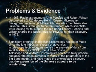  In 1965, Radio astronomers Arno Penzias and Robert Wilson
discovered a 2.725 degree Kelvin Cosmic Microwave
Background radiation (CMB) which pervades the observable
universe. This is thought to be the remnant which scientists
were looking for to support the Big Bang Theory. Penzias and
Wilson shared the Nobel Prize for Physics for their discovery
in 1978.
 Significant progress in Big Bang cosmology has been made
since the late 1990s as a result of advances
in telescope technology as well as the analysis of data from
satellites such as COBE, the Hubble Space
Telescope and WMAP. Cosmologists now have fairly precise
and accurate measurements of many of the parameters of the
Big Bang model, and have made the unexpected discovery
that the expansion of the Universe appears to be
accelerating.
18
 