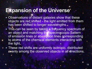  Observations of distant galaxies show that these
objects are red shifted - the light emitted from them
has been shifted to longer wavelengths.
 This can be seen by taking a frequency spectrum of
an object and matching the spectroscopic pattern
of emission lines or absorption lines corresponding
to atoms of the chemical elements interacting with
the light.
 These red shifts are uniformly isotropic, distributed
evenly among the observed objects in all directions.
19
 