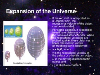 21
 If the red shift is interpreted as
a Doppler shift, the
recessional velocity of the object
can be calculated.
 For some galaxies, it is possible
to estimate distances via
the cosmic distance ladder. When
the recessional velocities are
plotted against these distances, a
linear relationship known
as Hubble's law is observed:
 v = H0D, where
• v is the recessional velocity of
the galaxy or other distant object,
• D is the moving distance to the
object, and
• H0 is Hubble's constant.
 